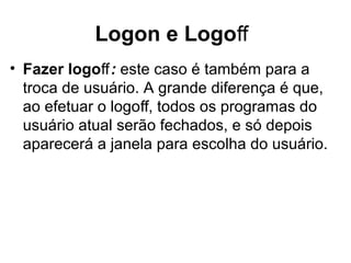 Logon e Logoﬀ
• Fazer logoﬀ: este caso é também para a
troca de usuário. A grande diferença é que,
ao efetuar o logo , todos os programas doﬀ
usuário atual serão fechados, e só depois
aparecerá a janela para escolha do usuário.
 