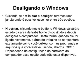 Desligando o Windows
• Clicando-se em Iniciar e desligar, teremos uma
janela onde é possível escolher entre três opções:
• Hibernar: clicando neste botão, o Windows salvará o
estado da área de trabalho no disco rígido e depois
desligará o computador. Desta forma, quando ele for
ligado novamente, a área de trabalho se apresentará
exatamente como você deixou, com os programas e
arquivos que você estava usando, abertos. OBS.:
Dependendo da configuração do hardware do
computador essa opção pode não estar disponível.
 