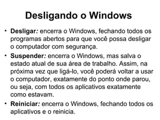 Desligando o Windows
• Desligar: encerra o Windows, fechando todos os
programas abertos para que você possa desligar
o computador com segurança.
• Suspender: encerra o Windows, mas salva o
estado atual de sua área de trabalho. Assim, na
próxima vez que ligá-lo, você poderá voltar a usar
o computador, exatamente do ponto onde parou,
ou seja, com todos os aplicativos exatamente
como estavam.
• Reiniciar: encerra o Windows, fechando todos os
aplicativos e o reinicia.
 