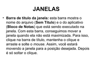 JANELAS
• Barra de título da janela: esta barra mostra o
nome do arquivo (Sem Título) e o do aplicativo
(Bloco de Notas) que está sendo executado na
janela. Com esta barra, conseguimos mover a
janela quando ela não está maximizada. Para isso,
clique na barra de título, mantenha o clique e
arraste e solte o mouse. Assim, você estará
movendo a janela para a posição desejada. Depois
é só soltar o clique.
 