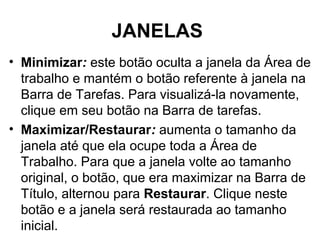 JANELAS
• Minimizar: este botão oculta a janela da Área de
trabalho e mantém o botão referente à janela na
Barra de Tarefas. Para visualizá-la novamente,
clique em seu botão na Barra de tarefas.
• Maximizar/Restaurar: aumenta o tamanho da
janela até que ela ocupe toda a Área de
Trabalho. Para que a janela volte ao tamanho
original, o botão, que era maximizar na Barra de
Título, alternou para Restaurar. Clique neste
botão e a janela será restaurada ao tamanho
inicial.
 