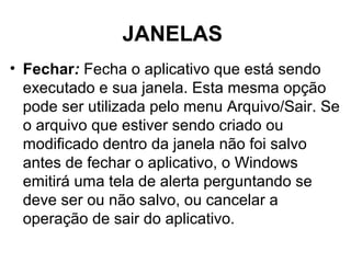 JANELAS
• Fechar: Fecha o aplicativo que está sendo
executado e sua janela. Esta mesma opção
pode ser utilizada pelo menu Arquivo/Sair. Se
o arquivo que estiver sendo criado ou
modificado dentro da janela não foi salvo
antes de fechar o aplicativo, o Windows
emitirá uma tela de alerta perguntando se
deve ser ou não salvo, ou cancelar a
operação de sair do aplicativo.
 