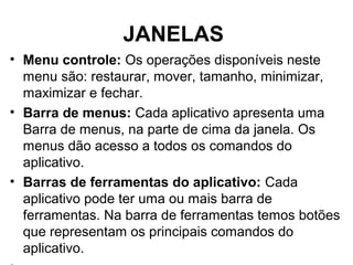 JANELAS
• Menu controle: Os operações disponíveis neste
menu são: restaurar, mover, tamanho, minimizar,
maximizar e fechar.
• Barra de menus: Cada aplicativo apresenta uma
Barra de menus, na parte de cima da janela. Os
menus dão acesso a todos os comandos do
aplicativo.
• Barras de ferramentas do aplicativo: Cada
aplicativo pode ter uma ou mais barra de
ferramentas. Na barra de ferramentas temos botões
que representam os principais comandos do
aplicativo.
 