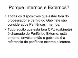 Porque Internos e Externos?
• Todos os dispositivos que estão fora do
processador e dentro do Gabinete são
considerados Periféricos Internos.
• Tudo aquilo que está fora CPU (gabinete)
é chamado de Periférico Externo, está
entorno, envolta.então o gabinete é a
referencia de periférico externo e interno.
 