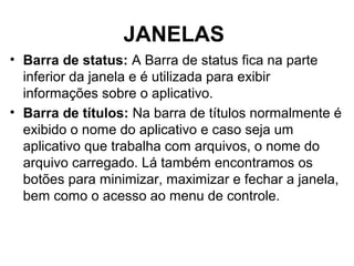 JANELAS
• Barra de status: A Barra de status fica na parte
inferior da janela e é utilizada para exibir
informações sobre o aplicativo.
• Barra de títulos: Na barra de títulos normalmente é
exibido o nome do aplicativo e caso seja um
aplicativo que trabalha com arquivos, o nome do
arquivo carregado. Lá também encontramos os
botões para minimizar, maximizar e fechar a janela,
bem como o acesso ao menu de controle.
 