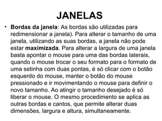 JANELAS
• Bordas da janela: As bordas são utilizadas para
redimensionar a janela). Para alterar o tamanho de uma
janela, utilizando as suas bordas, a janela não pode
estar maximizada. Para alterar a largura de uma janela
basta apontar o mouse para uma das bordas laterais,
quando o mouse trocar o seu formato para o formato de
uma setinha com duas pontas, é só clicar com o botão
esquerdo do mouse, manter o botão do mouse
pressionado e ir movimentando o mouse para definir o
novo tamanho. Ao atingir o tamanho desejado é só
liberar o mouse. O mesmo procedimento se aplica as
outras bordas e cantos, que permite alterar duas
dimensões, largura e altura, simultaneamente.
 