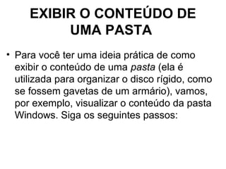 EXIBIR O CONTEÚDO DE
UMA PASTA
• Para você ter uma ideia prática de como
exibir o conteúdo de uma pasta (ela é
utilizada para organizar o disco rígido, como
se fossem gavetas de um armário), vamos,
por exemplo, visualizar o conteúdo da pasta
Windows. Siga os seguintes passos:
 