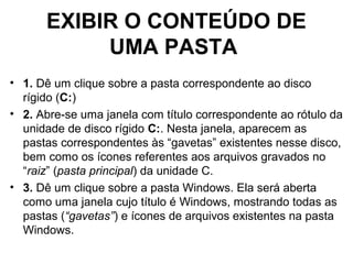 EXIBIR O CONTEÚDO DE
UMA PASTA
• 1. Dê um clique sobre a pasta correspondente ao disco
rígido (C:)
• 2. Abre-se uma janela com título correspondente ao rótulo da
unidade de disco rígido C:. Nesta janela, aparecem as
pastas correspondentes às “gavetas” existentes nesse disco,
bem como os ícones referentes aos arquivos gravados no
“raiz” (pasta principal) da unidade C.
• 3. Dê um clique sobre a pasta Windows. Ela será aberta
como uma janela cujo título é Windows, mostrando todas as
pastas (“gavetas”) e ícones de arquivos existentes na pasta
Windows.
 