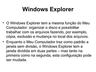 Windows Explorer
• O Windows Explorer tem a mesma função do Meu
Computador: organizar o disco e possibilitar
trabalhar com os arquivos fazendo, por exemplo,
cópia, exclusão e mudança no local dos arquivos.
• Enquanto o Meu Computador traz como padrão a
janela sem divisão, o Windows Explorer tem a
janela dividida em duas partes – mas tanto na
primeira como na segunda, esta configuração pode
ser mudada.
 