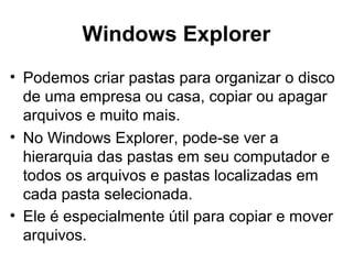 Windows Explorer
• Podemos criar pastas para organizar o disco
de uma empresa ou casa, copiar ou apagar
arquivos e muito mais.
• No Windows Explorer, pode-se ver a
hierarquia das pastas em seu computador e
todos os arquivos e pastas localizadas em
cada pasta selecionada.
• Ele é especialmente útil para copiar e mover
arquivos.
 