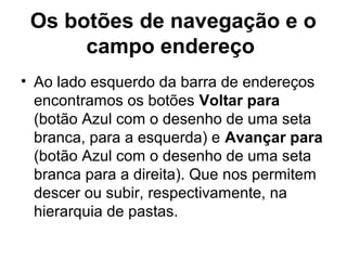 Os botões de navegação e o
campo endereço
• Ao lado esquerdo da barra de endereços
encontramos os botões Voltar para
(botão Azul com o desenho de uma seta
branca, para a esquerda) e Avançar para
(botão Azul com o desenho de uma seta
branca para a direita). Que nos permitem
descer ou subir, respectivamente, na
hierarquia de pastas.
 