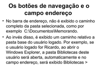 Os botões de navegação e o
campo endereço
• No barra de endereço, não é exibido o caminho
completo da pasta selecionada, como por
exemplo C:DocumentosMemorando.
• Ao invés disso, é exibido um caminho relativo a
pasta base do usuário logado. Por exemplo, se
o usuário logado for Ricardo, ao abrir o
Windows Explorer, a pasta Bibliotecas deste
usuário será aberta, automaticamente e no
campo endereço, será exibido Bibliotecas >
 