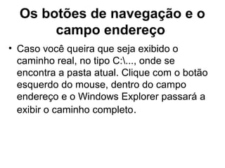 Os botões de navegação e o
campo endereço
• Caso você queira que seja exibido o
caminho real, no tipo C:..., onde se
encontra a pasta atual. Clique com o botão
esquerdo do mouse, dentro do campo
endereço e o Windows Explorer passará a
exibir o caminho completo.
 