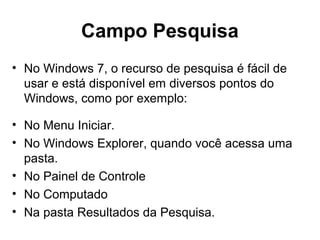 Campo Pesquisa
• No Windows 7, o recurso de pesquisa é fácil de
usar e está disponível em diversos pontos do
Windows, como por exemplo:
• No Menu Iniciar.
• No Windows Explorer, quando você acessa uma
pasta.
• No Painel de Controle
• No Computado
• Na pasta Resultados da Pesquisa.
 