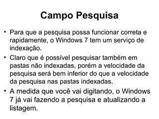 Campo Pesquisa
• Para que a pesquisa possa funcionar correta e
rapidamente, o Windows 7 tem um serviço de
indexação.
• Claro que é possível pesquisar também em
pastas não indexadas, porém a velocidade da
pesquisa será bem inferior do que a velocidade
da pesquisa nas pastas indexadas.
• A medida que você vai digitando, o Windows
7 já vai fazendo a pesquisa e atualizando a
listagem.
 