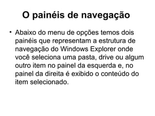 O painéis de navegação
• Abaixo do menu de opções temos dois
painéis que representam a estrutura de
navegação do Windows Explorer onde
você seleciona uma pasta, drive ou algum
outro item no painel da esquerda e, no
painel da direita é exibido o conteúdo do
item selecionado.
 