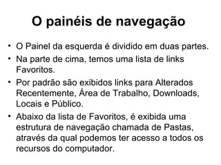 O painéis de navegação
• O Painel da esquerda é dividido em duas partes.
• Na parte de cima, temos uma lista de links
Favoritos.
• Por padrão são exibidos links para Alterados
Recentemente, Área de Trabalho, Downloads,
Locais e Público.
• Abaixo da lista de Favoritos, é exibida uma
estrutura de navegação chamada de Pastas,
através da qual podemos ter acesso a todos os
recursos do computador.
 