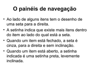 O painéis de navegação
• Ao lado de alguns itens tem o desenho de
uma seta para a direita.
• A setinha indica que existe mais itens dentro
do item ao lado do qual está a seta.
• Quando um item está fechado, a seta é
cinza, para a direita e sem inclinação.
• Quando um item está aberto, a setinha
indicada é uma setinha preta, levemente
inclinada.
 