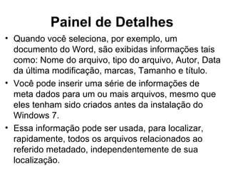 Painel de Detalhes
• Quando você seleciona, por exemplo, um
documento do Word, são exibidas informações tais
como: Nome do arquivo, tipo do arquivo, Autor, Data
da última modificação, marcas, Tamanho e título.
• Você pode inserir uma série de informações de
meta dados para um ou mais arquivos, mesmo que
eles tenham sido criados antes da instalação do
Windows 7.
• Essa informação pode ser usada, para localizar,
rapidamente, todos os arquivos relacionados ao
referido metadado, independentemente de sua
localização.
 
