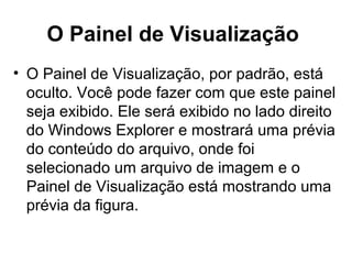 O Painel de Visualização
• O Painel de Visualização, por padrão, está
oculto. Você pode fazer com que este painel
seja exibido. Ele será exibido no lado direito
do Windows Explorer e mostrará uma prévia
do conteúdo do arquivo, onde foi
selecionado um arquivo de imagem e o
Painel de Visualização está mostrando uma
prévia da figura.
 