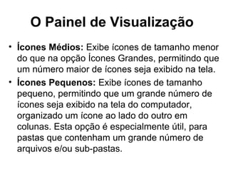 O Painel de Visualização
• Ícones Médios: Exibe ícones de tamanho menor
do que na opção Ícones Grandes, permitindo que
um número maior de ícones seja exibido na tela.
• Ícones Pequenos: Exibe ícones de tamanho
pequeno, permitindo que um grande número de
ícones seja exibido na tela do computador,
organizado um ícone ao lado do outro em
colunas. Esta opção é especialmente útil, para
pastas que contenham um grande número de
arquivos e/ou sub-pastas.
 