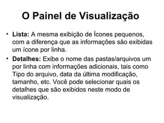 O Painel de Visualização
• Lista: A mesma exibição de Ícones pequenos,
com a diferença que as informações são exibidas
um ícone por linha.
• Detalhes: Exibe o nome das pastas/arquivos um
por linha com informações adicionais, tais como
Tipo do arquivo, data da última modificação,
tamanho, etc. Você pode selecionar quais os
detalhes que são exibidos neste modo de
visualização.
 