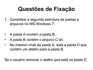 Questões de Fixação
1. Considere a seguinte estrutura de pastas e
arquivos no MS-Windows 7:
• A pasta A contém a pasta B.
• A pasta B contém o arquivo C.txt.
• No mesmo nível da pasta A, está a pasta D que
contém um atalho para a pasta B.
Se o usuário remover o atalho que está na pasta D,
 