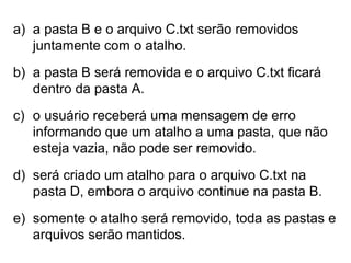 a) a pasta B e o arquivo C.txt serão removidos
juntamente com o atalho.
b) a pasta B será removida e o arquivo C.txt ficará
dentro da pasta A.
c) o usuário receberá uma mensagem de erro
informando que um atalho a uma pasta, que não
esteja vazia, não pode ser removido.
d) será criado um atalho para o arquivo C.txt na
pasta D, embora o arquivo continue na pasta B.
e) somente o atalho será removido, toda as pastas e
arquivos serão mantidos.
 