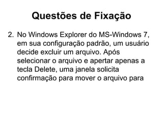 Questões de Fixação
2. No Windows Explorer do MS-Windows 7,
em sua configuração padrão, um usuário
decide excluir um arquivo. Após
selecionar o arquivo e apertar apenas a
tecla Delete, uma janela solicita
confirmação para mover o arquivo para
 