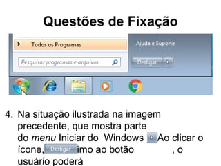 Questões de Fixação
4. Na situação ilustrada na imagem
precedente, que mostra parte
do menu Iniciar do Windows 7. Ao clicar o
ícone, próximo ao botão , o
usuário poderá
 