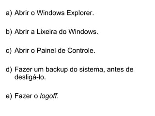 a) Abrir o Windows Explorer.
b) Abrir a Lixeira do Windows.
c) Abrir o Painel de Controle.
d) Fazer um backup do sistema, antes de
desligá-lo.
e) Fazer o logoff.
 