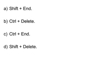 a) Shift + End.
b) Ctrl + Delete.
c) Ctrl + End.
d) Shift + Delete.
 