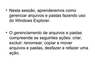 • Nesta sessão, aprenderemos como
gerenciar arquivos e pastas fazendo uso
do Windows Explorer.
• O gerenciamento de arquivos e pastas
compreende as seguintes ações: criar,
excluir; renomear; copiar e mover
arquivos e pastas, desfazer e refazer uma
ação.
 