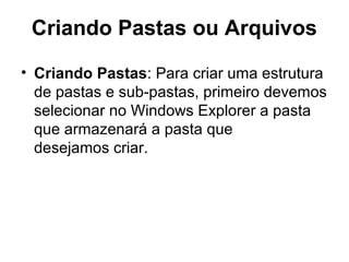 Criando Pastas ou Arquivos
• Criando Pastas: Para criar uma estrutura
de pastas e sub-pastas, primeiro devemos
selecionar no Windows Explorer a pasta
que armazenará a pasta que
desejamos criar.
 