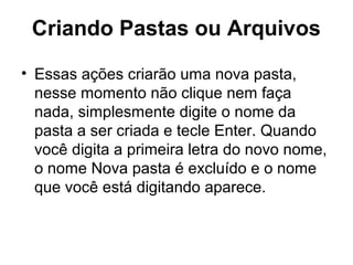Criando Pastas ou Arquivos
• Essas ações criarão uma nova pasta,
nesse momento não clique nem faça
nada, simplesmente digite o nome da
pasta a ser criada e tecle Enter. Quando
você digita a primeira letra do novo nome,
o nome Nova pasta é excluído e o nome
que você está digitando aparece.
 
