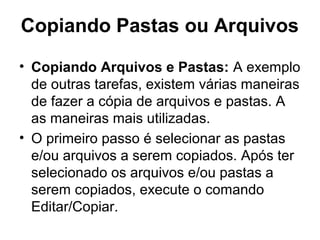 Copiando Pastas ou Arquivos
• Copiando Arquivos e Pastas: A exemplo
de outras tarefas, existem várias maneiras
de fazer a cópia de arquivos e pastas. A
as maneiras mais utilizadas.
• O primeiro passo é selecionar as pastas
e/ou arquivos a serem copiados. Após ter
selecionado os arquivos e/ou pastas a
serem copiados, execute o comando
Editar/Copiar.
 