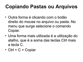 Copiando Pastas ou Arquivos
• Outra forma é clicando com o botão
direito do mouse no arquivo ou pasta. No
menu que surge selecione o comando
Copiar.
• Uma forma mais utilizada é a utilização do
atalho, que é a soma das teclas Ctrl mais
a tecla C.
• Ctrl + C = Copiar
 