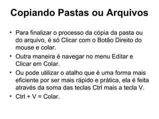 Copiando Pastas ou Arquivos
• Para finalizar o processo da cópia da pasta ou
do arquivo, é só Clicar com o Botão Direito do
mouse e colar.
• Outra maneira é navegar no menu Editar e
Clicar em Colar.
• Ou pode utilizar o atalho que é uma forma mais
eficiente por ser mais rápido e prática, ela é feita
através da soma das teclas Ctrl mais a tecla V.
• Ctrl + V = Colar.
 