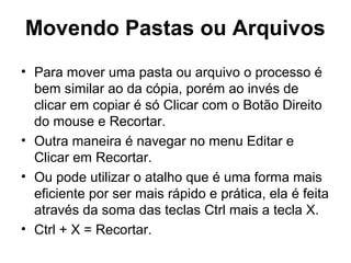 Movendo Pastas ou Arquivos
• Para mover uma pasta ou arquivo o processo é
bem similar ao da cópia, porém ao invés de
clicar em copiar é só Clicar com o Botão Direito
do mouse e Recortar.
• Outra maneira é navegar no menu Editar e
Clicar em Recortar.
• Ou pode utilizar o atalho que é uma forma mais
eficiente por ser mais rápido e prática, ela é feita
através da soma das teclas Ctrl mais a tecla X.
• Ctrl + X = Recortar.
 