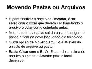 Movendo Pastas ou Arquivos
• E para finalizar a opção de Recortar, é só
selecionar o locar que deverá ser transferido o
arquivo e colar como estudado antes.
• Nota-se que o arquivo sai da pasta de origem e
passa a ficar na novo local onde ele foi colado.
• Outra opção de Mover o arquivo é através do
arraste do arquivo ou pasta.
• Basta Clicar com o Botão Esquerdo em cima do
arquivo ou pasta e Arrastar para o local
desejado.
 