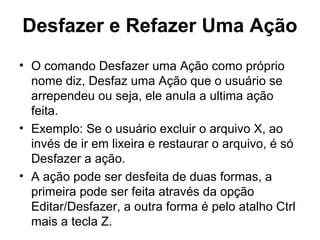 Desfazer e Refazer Uma Ação
• O comando Desfazer uma Ação como próprio
nome diz, Desfaz uma Ação que o usuário se
arrependeu ou seja, ele anula a ultima ação
feita.
• Exemplo: Se o usuário excluir o arquivo X, ao
invés de ir em lixeira e restaurar o arquivo, é só
Desfazer a ação.
• A ação pode ser desfeita de duas formas, a
primeira pode ser feita através da opção
Editar/Desfazer, a outra forma é pelo atalho Ctrl
mais a tecla Z.
 
