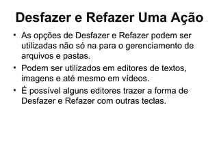 Desfazer e Refazer Uma Ação
• As opções de Desfazer e Refazer podem ser
utilizadas não só na para o gerenciamento de
arquivos e pastas.
• Podem ser utilizados em editores de textos,
imagens e até mesmo em vídeos.
• É possível alguns editores trazer a forma de
Desfazer e Refazer com outras teclas.
 