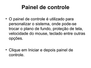 Painel de controle
• O painel de controle é utilizado para
personalizar o sistema, onde pode-se
trocar o plano de fundo, proteção de tela,
velocidade do mouse, teclado entre outras
opções.
• Clique em Iniciar e depois painel de
controle.
 