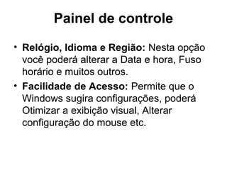 Painel de controle
• Relógio, Idioma e Região: Nesta opção
você poderá alterar a Data e hora, Fuso
horário e muitos outros.
• Facilidade de Acesso: Permite que o
Windows sugira configurações, poderá
Otimizar a exibição visual, Alterar
configuração do mouse etc.
 