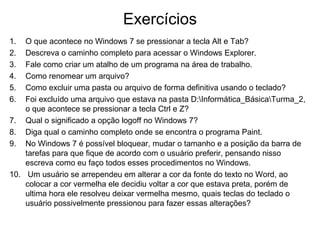 Exercícios
1. O que acontece no Windows 7 se pressionar a tecla Alt e Tab?
2. Descreva o caminho completo para acessar o Windows Explorer.
3. Fale como criar um atalho de um programa na área de trabalho.
4. Como renomear um arquivo?
5. Como excluir uma pasta ou arquivo de forma definitiva usando o teclado?
6. Foi excluído uma arquivo que estava na pasta D:Informática_BásicaTurma_2,
o que acontece se pressionar a tecla Ctrl e Z?
7. Qual o significado a opção logoff no Windows 7?
8. Diga qual o caminho completo onde se encontra o programa Paint.
9. No Windows 7 é possível bloquear, mudar o tamanho e a posição da barra de
tarefas para que fique de acordo com o usuário preferir, pensando nisso
escreva como eu faço todos esses procedimentos no Windows.
10. Um usuário se arrependeu em alterar a cor da fonte do texto no Word, ao
colocar a cor vermelha ele decidiu voltar a cor que estava preta, porém de
ultima hora ele resolveu deixar vermelha mesmo, quais teclas do teclado o
usuário possivelmente pressionou para fazer essas alterações?
 