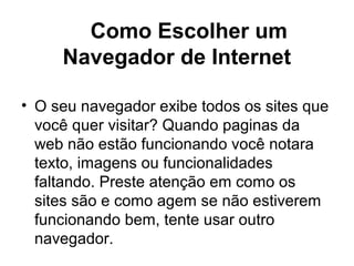 Como Escolher um
Navegador de Internet
• O seu navegador exibe todos os sites que
você quer visitar? Quando paginas da
web não estão funcionando você notara
texto, imagens ou funcionalidades
faltando. Preste atenção em como os
sites são e como agem se não estiverem
funcionando bem, tente usar outro
navegador.
 
