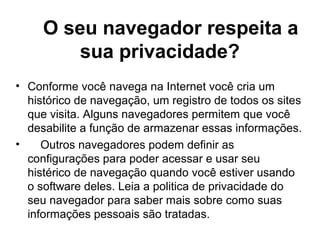 O seu navegador respeita a
sua privacidade?
• Conforme você navega na Internet você cria um
histórico de navegação, um registro de todos os sites
que visita. Alguns navegadores permitem que você
desabilite a função de armazenar essas informações.
• Outros navegadores podem definir as
configurações para poder acessar e usar seu
histérico de navegação quando você estiver usando
o software deles. Leia a politica de privacidade do
seu navegador para saber mais sobre como suas
informações pessoais são tratadas.
 