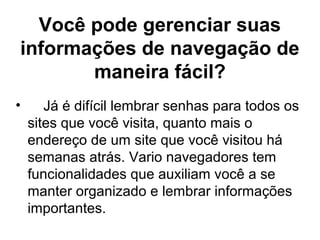 Você pode gerenciar suas
informações de navegação de
maneira fácil?
• Já é difícil lembrar senhas para todos os
sites que você visita, quanto mais o
endereço de um site que você visitou há
semanas atrás. Vario navegadores tem
funcionalidades que auxiliam você a se
manter organizado e lembrar informações
importantes.
 