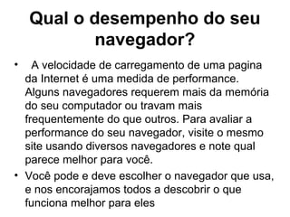 Qual o desempenho do seu
navegador?
• A velocidade de carregamento de uma pagina
da Internet é uma medida de performance.
Alguns navegadores requerem mais da memória
do seu computador ou travam mais
frequentemente do que outros. Para avaliar a
performance do seu navegador, visite o mesmo
site usando diversos navegadores e note qual
parece melhor para você.
• Você pode e deve escolher o navegador que usa,
e nos encorajamos todos a descobrir o que
funciona melhor para eles
 