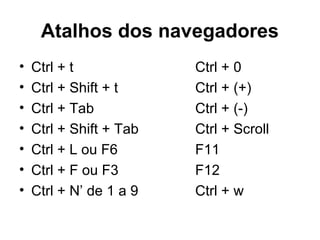 Atalhos dos navegadores
• Ctrl + t Ctrl + 0
• Ctrl + Shift + t Ctrl + (+)
• Ctrl + Tab Ctrl + (-)
• Ctrl + Shift + Tab Ctrl + Scroll
• Ctrl + L ou F6 F11
• Ctrl + F ou F3 F12
• Ctrl + N’ de 1 a 9 Ctrl + w
 